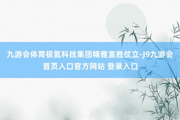 九游会体育极氪科技集团精雅宣胜仗立-J9九游会首页入口官方网站 登录入口