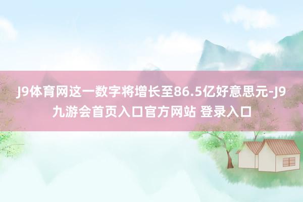 J9体育网这一数字将增长至86.5亿好意思元-J9九游会首页入口官方网站 登录入口