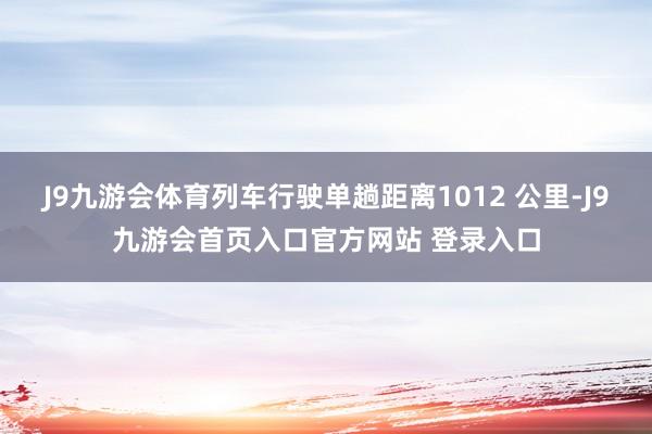 J9九游会体育列车行驶单趟距离1012 公里-J9九游会首页入口官方网站 登录入口