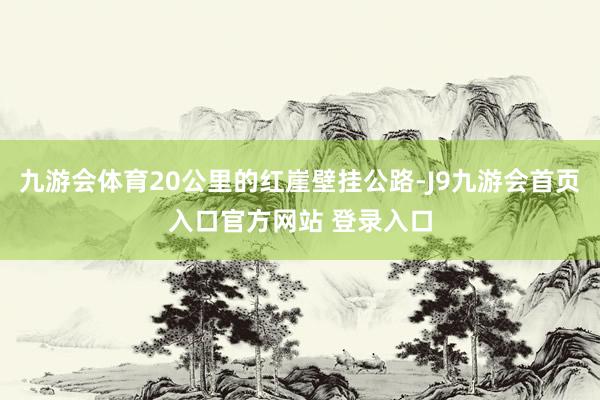九游会体育20公里的红崖壁挂公路-J9九游会首页入口官方网站 登录入口