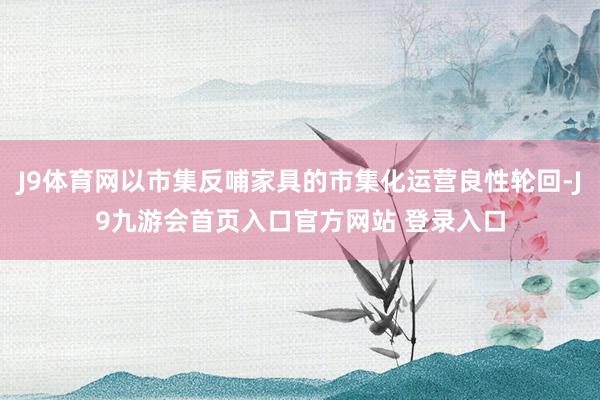 J9体育网以市集反哺家具的市集化运营良性轮回-J9九游会首页入口官方网站 登录入口