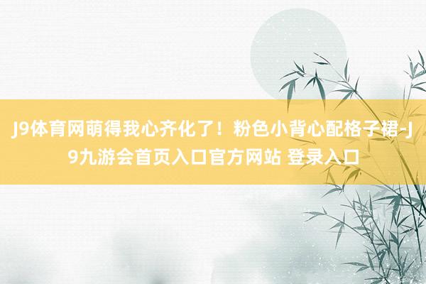 J9体育网萌得我心齐化了！粉色小背心配格子裙-J9九游会首页入口官方网站 登录入口