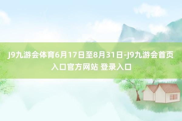 J9九游会体育6月17日至8月31日-J9九游会首页入口官方网站 登录入口