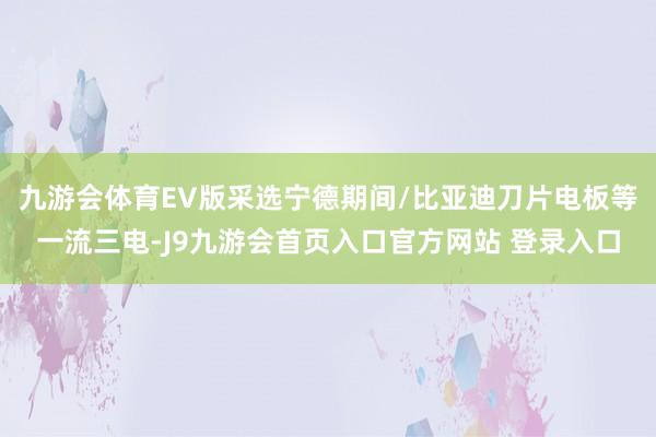 九游会体育EV版采选宁德期间/比亚迪刀片电板等一流三电-J9九游会首页入口官方网站 登录入口