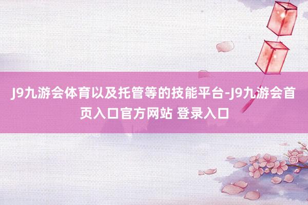 J9九游会体育以及托管等的技能平台-J9九游会首页入口官方网站 登录入口