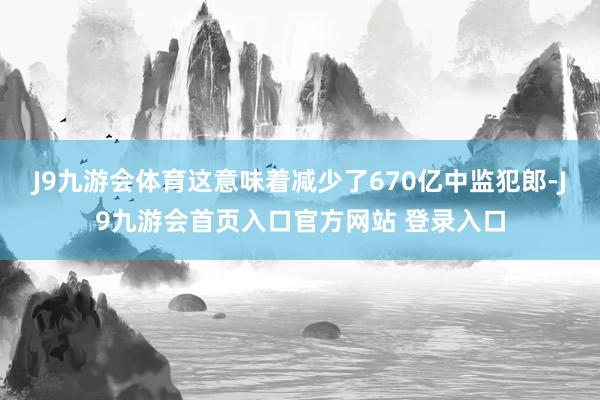 J9九游会体育这意味着减少了670亿中监犯郎-J9九游会首页入口官方网站 登录入口