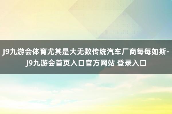 J9九游会体育尤其是大无数传统汽车厂商每每如斯-J9九游会首页入口官方网站 登录入口