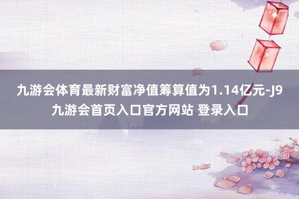 九游会体育最新财富净值筹算值为1.14亿元-J9九游会首页入口官方网站 登录入口