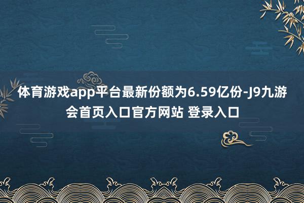 体育游戏app平台最新份额为6.59亿份-J9九游会首页入口官方网站 登录入口
