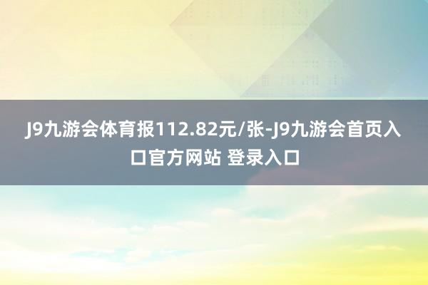 J9九游会体育报112.82元/张-J9九游会首页入口官方网站 登录入口
