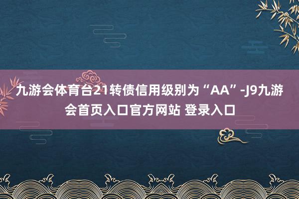 九游会体育台21转债信用级别为“AA”-J9九游会首页入口官方网站 登录入口