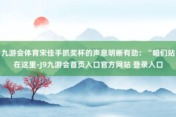 九游会体育宋佳手抓奖杯的声息明晰有劲：“咱们站在这里-J9九游会首页入口官方网站 登录入口