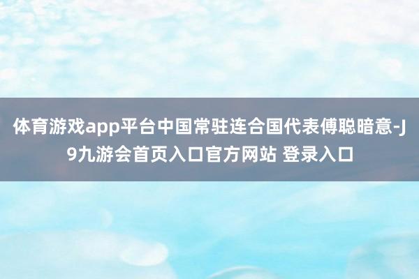 体育游戏app平台中国常驻连合国代表傅聪暗意-J9九游会首页入口官方网站 登录入口
