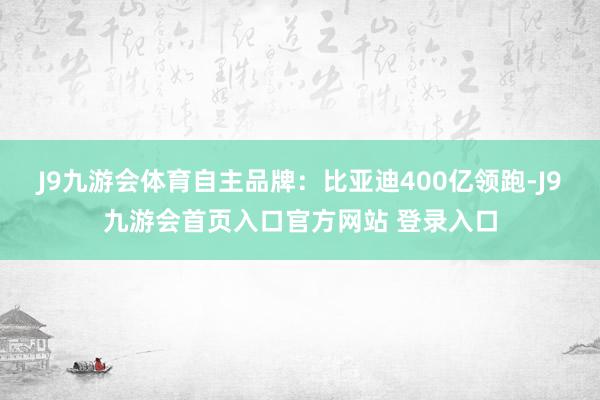 J9九游会体育自主品牌：比亚迪400亿领跑-J9九游会首页入口官方网站 登录入口