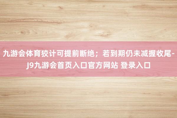 九游会体育狡计可提前断绝；若到期仍未减握收尾-J9九游会首页入口官方网站 登录入口