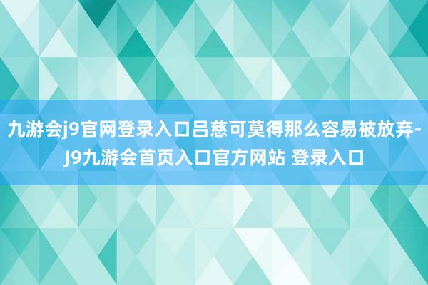 九游会j9官网登录入口吕慈可莫得那么容易被放弃-J9九游会首页入口官方网站 登录入口