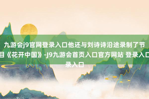 九游会j9官网登录入口他还与刘诗诗沿途录制了节目《花开中国》-J9九游会首页入口官方网站 登录入口