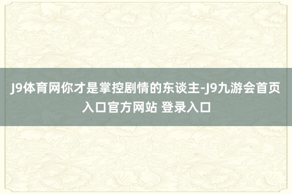 J9体育网你才是掌控剧情的东谈主-J9九游会首页入口官方网站 登录入口