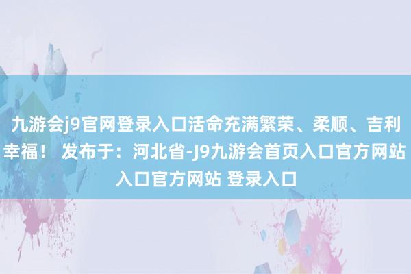 九游会j9官网登录入口活命充满繁荣、柔顺、吉利、阳光、幸福！ 发布于：河北省-J9九游会首页入口官方网站 登录入口