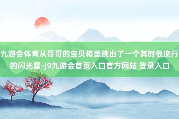 九游会体育从哥哥的宝贝箱里挑出了一个其时很流行的闪光雷-J9九游会首页入口官方网站 登录入口