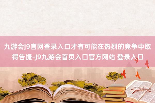 九游会j9官网登录入口才有可能在热烈的竞争中取得告捷-J9九游会首页入口官方网站 登录入口