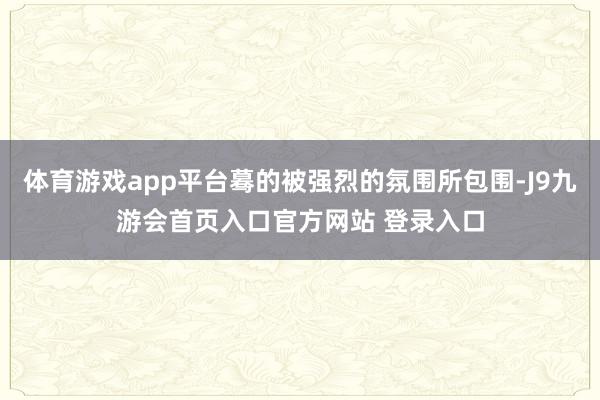 体育游戏app平台蓦的被强烈的氛围所包围-J9九游会首页入口官方网站 登录入口