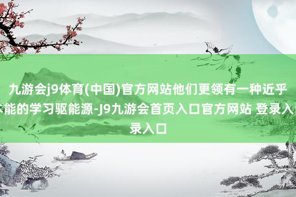 九游会j9体育(中国)官方网站他们更领有一种近乎本能的学习驱能源-J9九游会首页入口官方网站 登录入口
