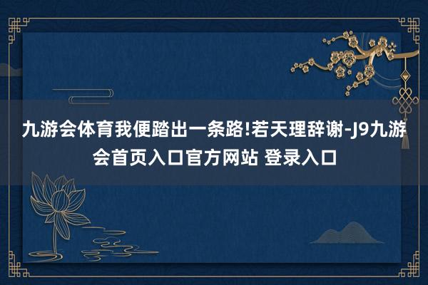 九游会体育我便踏出一条路!若天理辞谢-J9九游会首页入口官方网站 登录入口