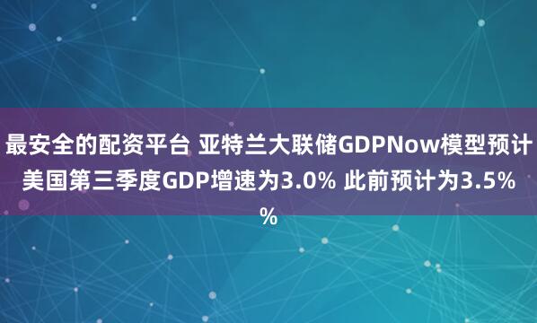 最安全的配资平台 亚特兰大联储GDPNow模型预计美国第三季度GDP增速为3.0% 此前预计为3.5%
