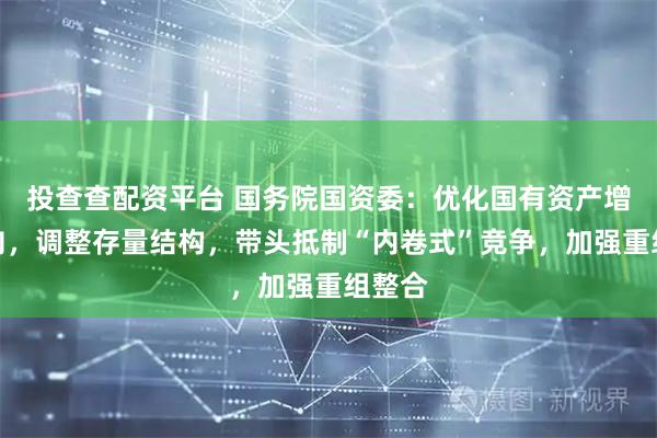 投查查配资平台 国务院国资委：优化国有资产增量投向，调整存量结构，带头抵制“内卷式”竞争，加强重组整合