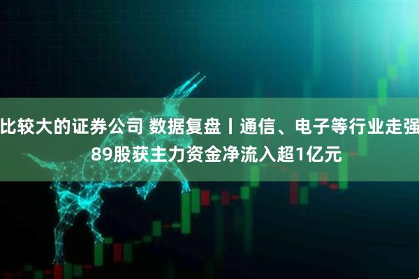 比较大的证券公司 数据复盘丨通信、电子等行业走强   89股获主力资金净流入超1亿元