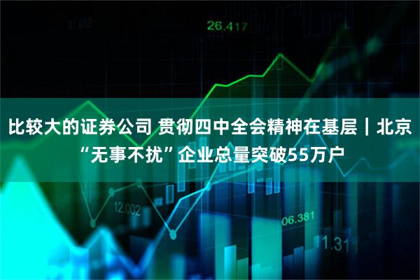 比较大的证券公司 贯彻四中全会精神在基层｜北京“无事不扰”企业总量突破55万户