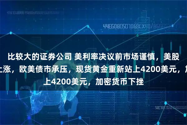 比较大的证券公司 美利率决议前市场谨慎，美股指期货小幅上涨，欧美债市承压，现货黄金重新站上4200美元，加密货币下挫