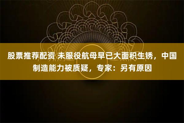 股票推荐配资 未服役航母早已大面积生锈，中国制造能力被质疑，专家：另有原因