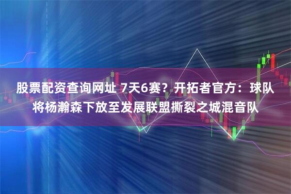 股票配资查询网址 7天6赛？开拓者官方：球队将杨瀚森下放至发展联盟撕裂之城混音队