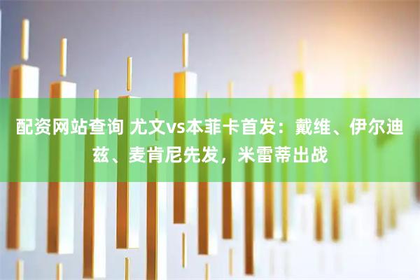 配资网站查询 尤文vs本菲卡首发：戴维、伊尔迪兹、麦肯尼先发，米雷蒂出战