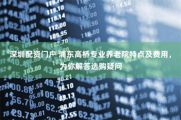 深圳配资门户 浦东高桥专业养老院特点及费用，为你解答选购疑问