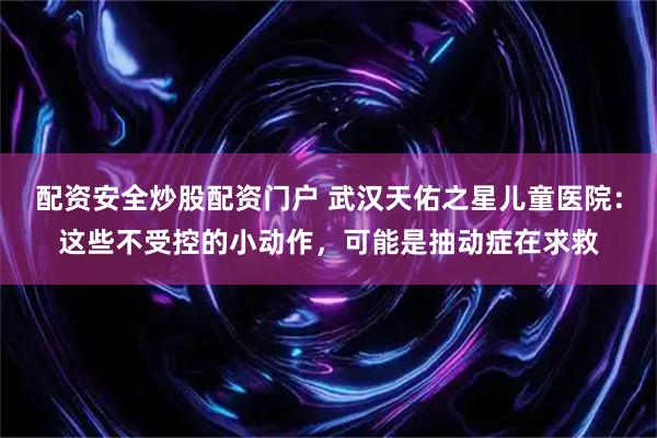 配资安全炒股配资门户 武汉天佑之星儿童医院：这些不受控的小动作，可能是抽动症在求救