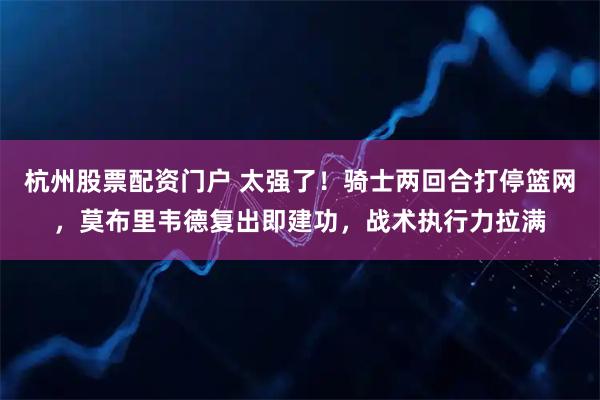 杭州股票配资门户 太强了！骑士两回合打停篮网，莫布里韦德复出即建功，战术执行力拉满