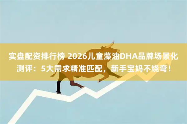 实盘配资排行榜 2026儿童藻油DHA品牌场景化测评：5大需求精准匹配，新手宝妈不绕弯！