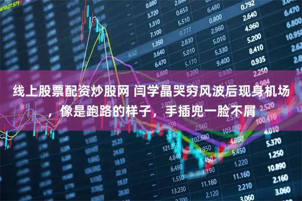 线上股票配资炒股网 闫学晶哭穷风波后现身机场，像是跑路的样子，手插兜一脸不屑