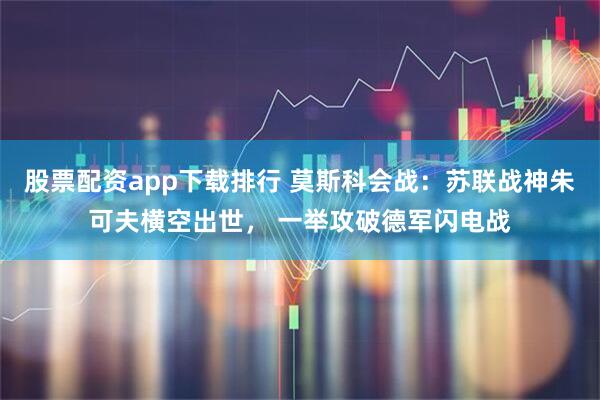 股票配资app下载排行 莫斯科会战：苏联战神朱可夫横空出世， 一举攻破德军闪电战