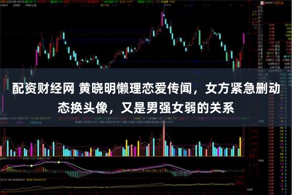 配资财经网 黄晓明懒理恋爱传闻，女方紧急删动态换头像，又是男强女弱的关系