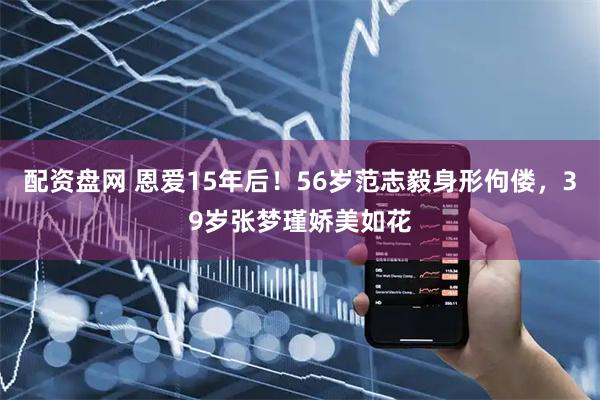 配资盘网 恩爱15年后！56岁范志毅身形佝偻，39岁张梦瑾娇美如花