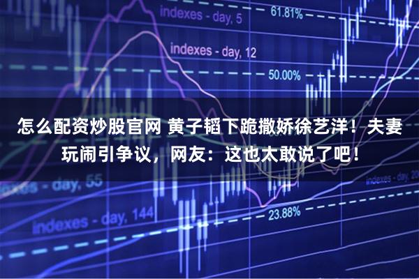 怎么配资炒股官网 黄子韬下跪撒娇徐艺洋！夫妻玩闹引争议，网友：这也太敢说了吧！