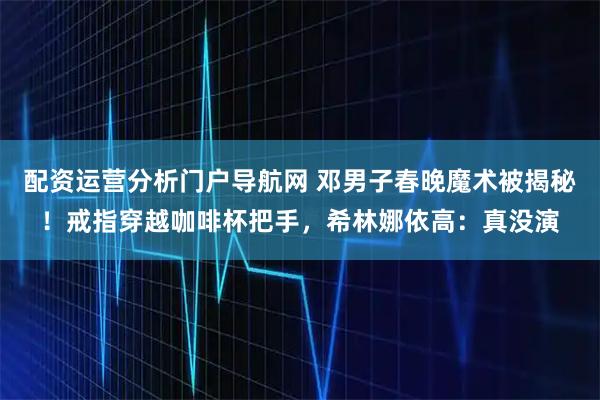 配资运营分析门户导航网 邓男子春晚魔术被揭秘！戒指穿越咖啡杯把手，希林娜依高：真没演