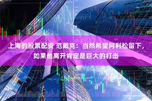 上海的股票配资 范戴克：当然希望阿利松留下，如果他离开肯定是巨大的打击