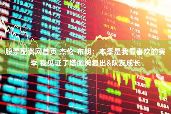股票配资网首页 杰伦·布朗：本季是我最喜欢的赛季 我见证了塔图姆复出&队友成长
