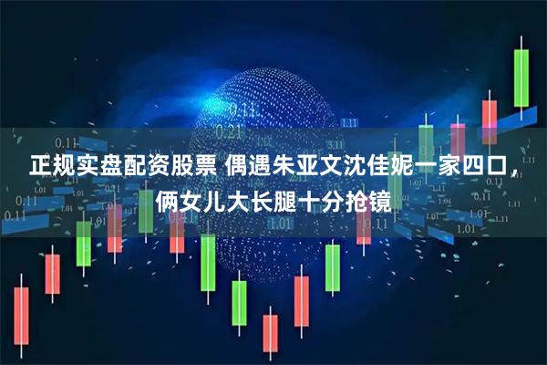 正规实盘配资股票 偶遇朱亚文沈佳妮一家四口，俩女儿大长腿十分抢镜