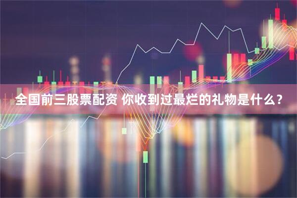 全国前三股票配资 你收到过最烂的礼物是什么？